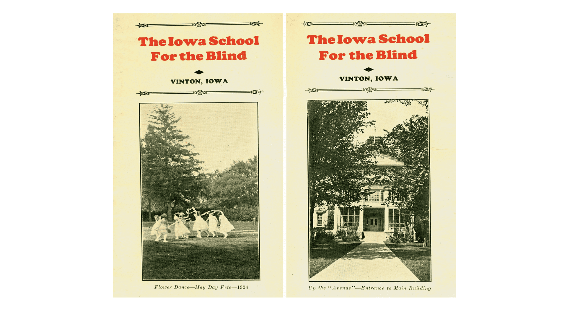 The covers of two brochures for the Iowa School for the Blind in Vinton, Iowa. The picture on one brochure depicts a group of young girls, holding hands and dancing in a circle. They are all dressed in white and have flowers in their hair. A caption reads, ”Flower Girls Dance – May Day fete – 1924." The other brochure shows the front entryway to the Iowa School. Its caption reads, “Up the ‘Avenue’ – Entrance to Main Building."