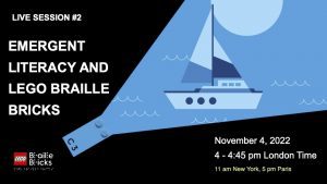 2. LIVE SESSION #2: Emergent Literacy and LEGO Braille Bricks. November 4th, 2022, 4-4:45 pm London Time, 11-11:45 am New York Time. Graphic of a blue lego brick with a ray of blue coming out of one end showing a boat and water in shades of blue.