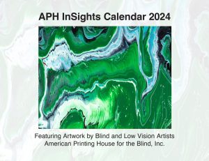 Cover of the 2024 APH InSights Art Calendar. Featured on the cover is an abstract, canvas that features various blues and greens creating a marble effect and the text, “Featuring Artwork by Blind and Low Vision Artists.