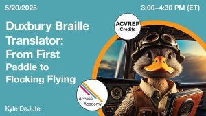 Access Academy webinar banner with logo. A cropped photo shows a duck wearing flight gear and eye goggles, standing in front of a plane cockpit. He's holding a book. Text reads: 5/20/2025, Duxbury Braille Translator: From First Paddle to Flocking Flying, Kyle DeJute. 3-4:30pm (ET)