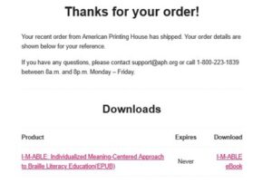 Thanks for your order! Your recent order from American Printing House has shipped. Your order details are shown below for your reference. If you have any questions, please contact support@aph.org or call 1-800-223-1839 between 8am and 8pm Monday through Friday. Downloads. Product: I-M-ABLE: Individualized Meaning-Centered Approach to Braille Literacy Education/EPUB. Expires: Never. Download: I-M-Able eBook